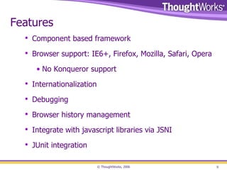 Features Component based framework Browser support: IE6+, Firefox, Mozilla, Safari, Opera No Konqueror support Internationalization Debugging Browser history management Integrate with javascript libraries via JSNI JUnit integration 