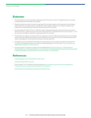 Cognizant 20-20 Insights
14  /  Building an Effective & Extensible Data & Analytics Operating Model
Endnotes
1	 A tool that allows one to describe, design, challenge and pivot the business model in a straightforward, structured way.
Created by Alexander Osterwalder, of Strategyzer.
2	 Operating model canvas helps to capture thoughts about how to design operations and organizations that will deliver
a value proposition to a target customer or beneficiary. It helps translate strategy into choices about operations and
organizations. Created by Andrew Campbell, Mikel Gutierrez and Mark Lancelott.
3	 First described by Michael E. Porter in his 1985 best-seller, Competitive Advantage: Creating and Sustaining Superior
Performance. This is a general-purpose value chain to help organizations understand their own sources of value — i.e., the
set of activities that helps an organization to generate value for its customers.
4	 The 7S framework is based on the theory that for an organization to perform well, the seven elements (structure, strategy,
systems, skills, style, staff and shared values) need to be aligned and mutually reinforcing. The model helps identify what
needs to be realigned to improve performance and/or to maintain alignment.
5	 ArchiMate is a technical standard from The Open Group and is based on the concepts of the IEEE 1471 standard. This
is an open and independent enterprise architecture modeling language. For more information: www.opengroup.org/
subjectareas/enterprise/archimate-overview.
6	 The age of analytics: Competing in a data-driven world. Retrieved from www.mckinsey.com/~/media/McKinsey/
Business%20Functions/McKinsey%20Analytics/Our%20Insights/The%20age%20of%20analytics%20Competing%20
in%20a%20data%20driven%20world/MGI-The-Age-of-Analytics-Full-report.ashx.
References
•	 https:/
/strategyzer.com/canvas/business-model-canvas.
•	 https:/
/operatingmodelcanvas.com/.
•	 Enduring Ideas: The 7-S Framework, McKinsey Quarterly, www.mckinsey.com/business-functions/strategy-and-
corporate-finance/our-insights/enduring-ideas-the-7-s-framework.
•	 www.opengroup.org/subjectareas/enterprise/archimate-overview.
 