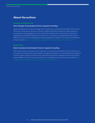 Cognizant 20-20 Insights
15  /  Building an Effective  Extensible Data  Analytics Operating Model
About the authors
Jayakumar Rajaretnam
Senior Manager, AI and Analytics Practice, Cognizant Consulting
Jayakumar Rajaretnam is a Senior Manager within Cognizant Consulting’s AI and Analytics Practice. He
has 13 years of experience working on business intelligence (BI), data management, data governance
and operating model engagements across industries (hospitality, telecom, banking and utilities) and
geographies (India, APAC, Middle East, UK and the U.S.). Jayakumar is a Six Sigma green belt, holds an
MBA from SP Jain Center of Management, Dubai-Singapore and a B.Tech. from University of Madras. He
can be reached at Jayakumar.Rajaretnam@cognizant.com | www.linkedin.com/in/jayakumarr.
Mohit Vijay
Senior Consultant, AI and Analytics Practice, Cognizant Consulting
Mohit Vijay is a Senior Consultant within Cognizant Consulting’s AI and Analytics Practice. He has seven-
plus years of consulting and product/program management experience in providing BI, data strategy and
business analytics advisory to clients across industries including retail, hospitality and technology. Mohit
holds an MBA from SP Jain, Mumbai, and a B.Tech. from Rajasthan University. He can be reached at Mohit.
Vijay@cognizant.com | www.linkedin.com/in/mohit-vijay-57510b6/.
 