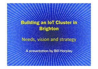 Building an IoT Cluster in
Brighton
Needs, vision and strategy
A presentation by Bill Harpley
1
 
