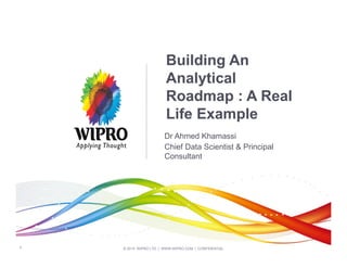 © 2014 WIPRO LTD | WWW.WIPRO.COM | CONFIDENTIAL
1
Building An
Analytical
Roadmap : A Real
Life Example
Dr Ahmed Khamassi
Chief Data Scientist & Principal
Consultant
 