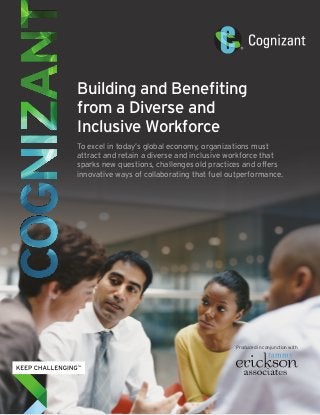 Building and Benefiting
from a Diverse and
Inclusive Workforce
To excel in today’s global economy, organizations must
attract and retain a diverse and inclusive workforce that
sparks new questions, challenges old practices and offers
innovative ways of collaborating that fuel outperformance.
Produced in conjunction with
 