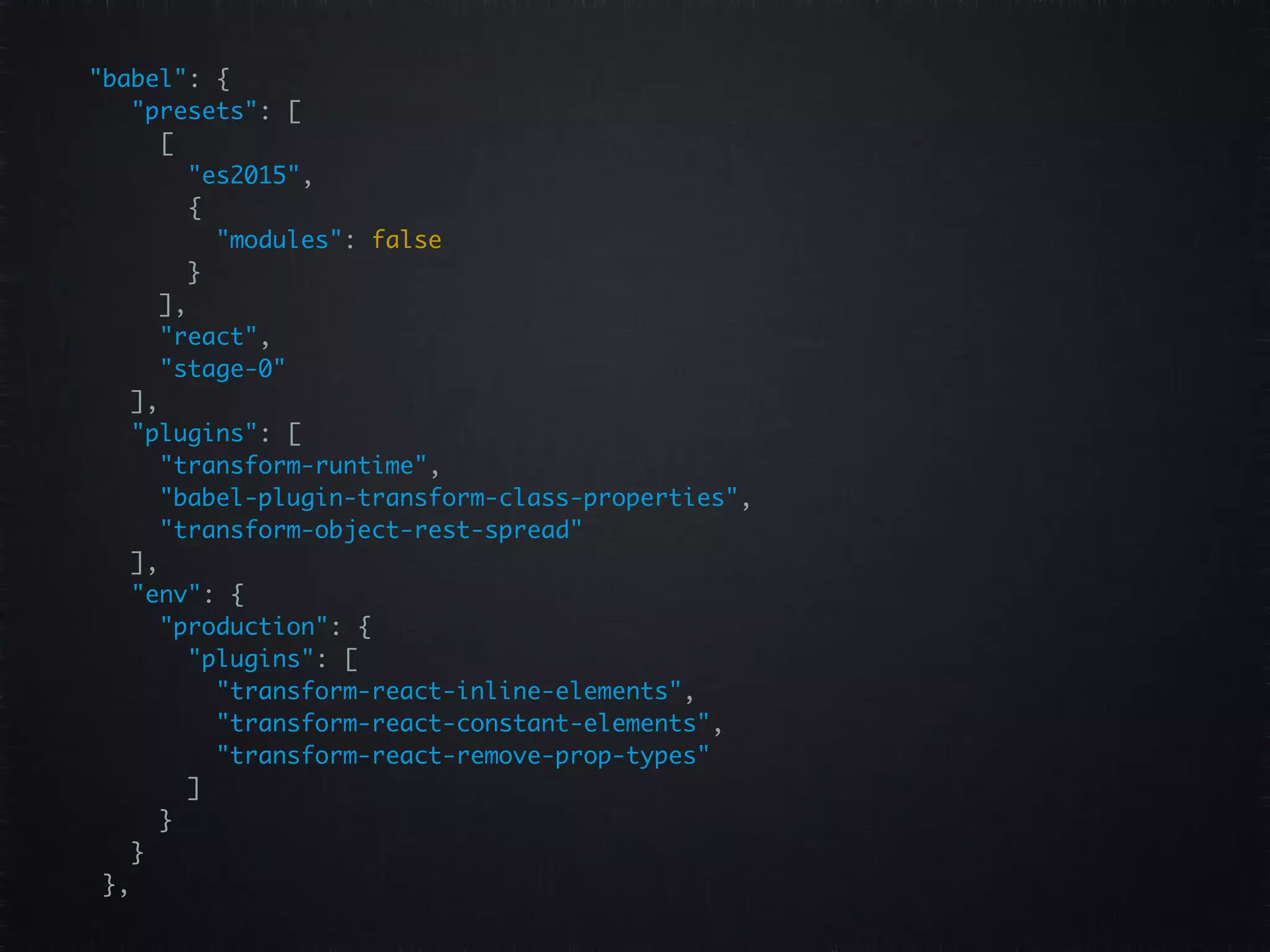 "babel": {   "presets": [   [   "es2015",   {   "modules": false   }   ],   "react",   "stage-0"   ],   "plugins": [   "transform-runtime",   "babel-plugin-transform-class-properties",   "transform-object-rest-spread"   ],   "env": {   "production": {   "plugins": [   "transform-react-inline-elements",   "transform-react-constant-elements",   "transform-react-remove-prop-types"   ]   }   }   },   