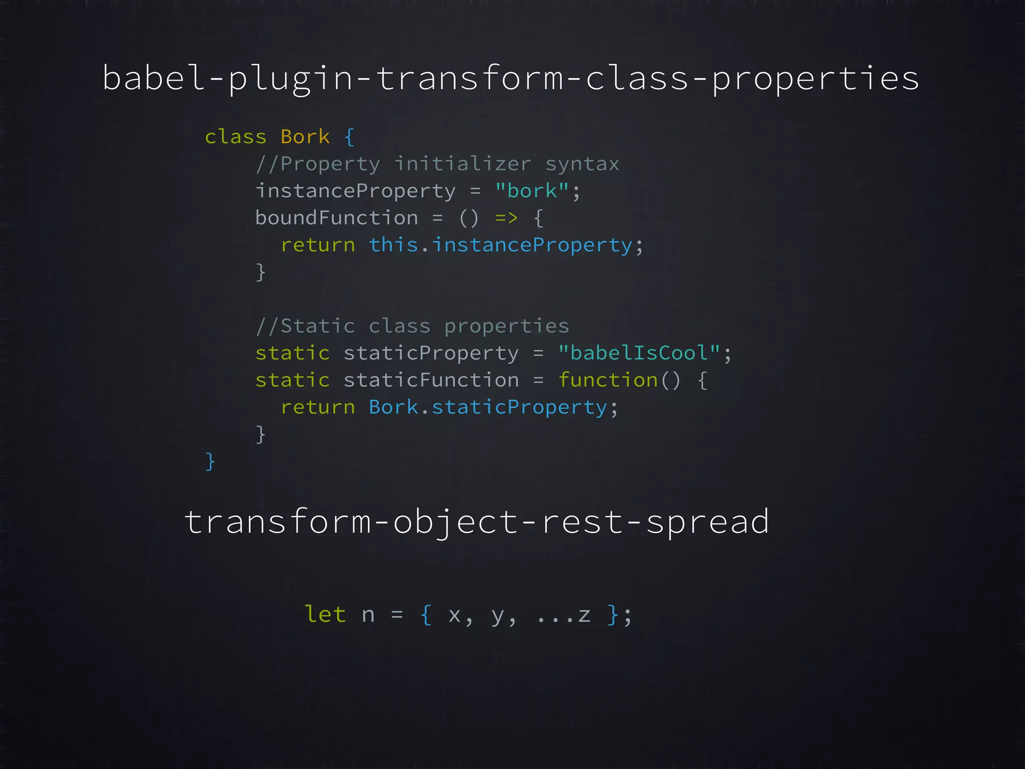 babel-plugin-transform-class-properties class Bork {   //Property initializer syntax   instanceProperty = "bork";   boundFunction = () => {   return this.instanceProperty;   }     //Static class properties   static staticProperty = "babelIsCool";   static staticFunction = function() {   return Bork.staticProperty;   }   }   let n = { x, y, ...z };   transform-object-rest-spread 