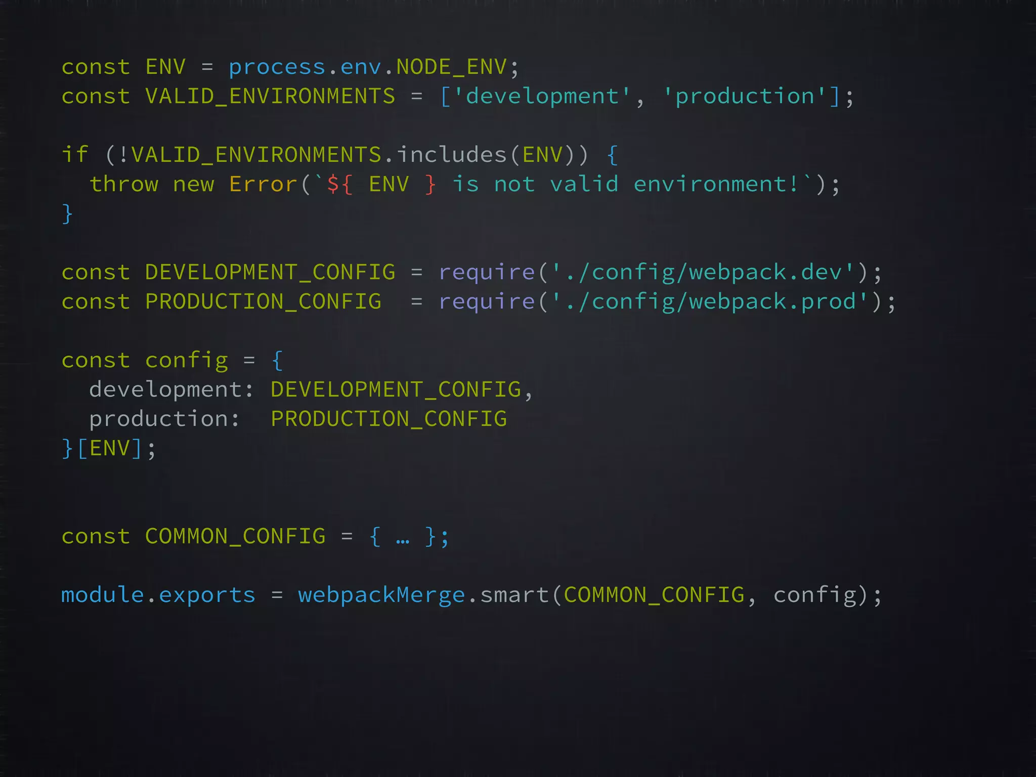 const ENV = process.env.NODE_ENV;   const VALID_ENVIRONMENTS = ['development', 'production'];     if (!VALID_ENVIRONMENTS.includes(ENV)) {   throw new Error(`${ ENV } is not valid environment!`);   }   const DEVELOPMENT_CONFIG = require('./config/webpack.dev');   const PRODUCTION_CONFIG = require('./config/webpack.prod');     const config = {   development: DEVELOPMENT_CONFIG,   production: PRODUCTION_CONFIG   }[ENV];       const COMMON_CONFIG = { … };  module.exports = webpackMerge.smart(COMMON_CONFIG, config);   