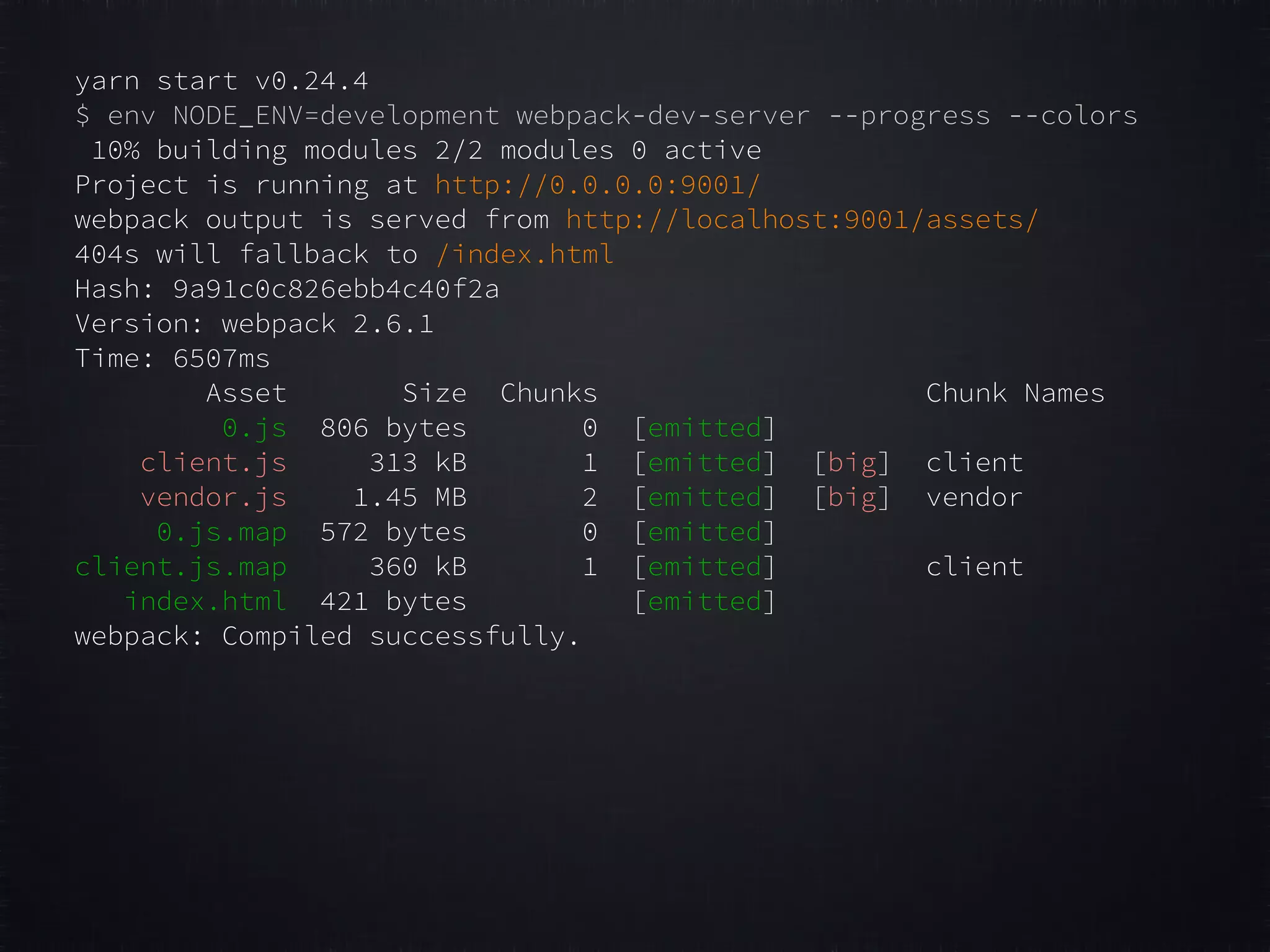 yarn start v0.24.4 $ env NODE_ENV=development webpack-dev-server --progress --colors 10% building modules 2/2 modules 0 active Project is running at http://0.0.0.0:9001/ webpack output is served from http://localhost:9001/assets/ 404s will fallback to /index.html Hash: 9a91c0c826ebb4c40f2a Version: webpack 2.6.1 Time: 6507ms Asset Size Chunks Chunk Names 0.js 806 bytes 0 [emitted] client.js 313 kB 1 [emitted] [big] client vendor.js 1.45 MB 2 [emitted] [big] vendor 0.js.map 572 bytes 0 [emitted] client.js.map 360 kB 1 [emitted] client index.html 421 bytes [emitted] webpack: Compiled successfully. 