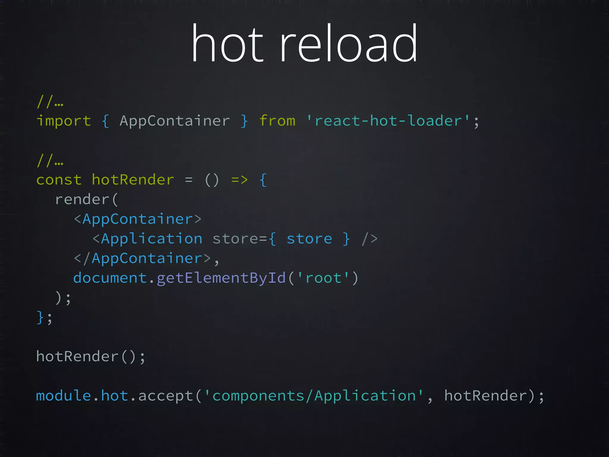 //… import { AppContainer } from 'react-hot-loader';     //…  const hotRender = () => {   render(   <AppContainer>   <Application store={ store } />   </AppContainer>,   document.getElementById('root')   );   };     hotRender();     module.hot.accept('components/Application', hotRender);     hot reload 
