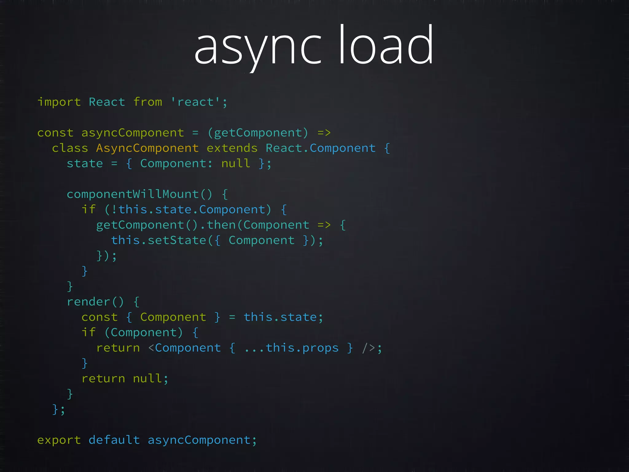 import React from 'react';     const asyncComponent = (getComponent) =>   class AsyncComponent extends React.Component {   state = { Component: null };     componentWillMount() {   if (!this.state.Component) {   getComponent().then(Component => {   this.setState({ Component });   });   }   }   render() {   const { Component } = this.state;   if (Component) {   return <Component { ...this.props } />;   }   return null;   }   };     export default asyncComponent;   async load 
