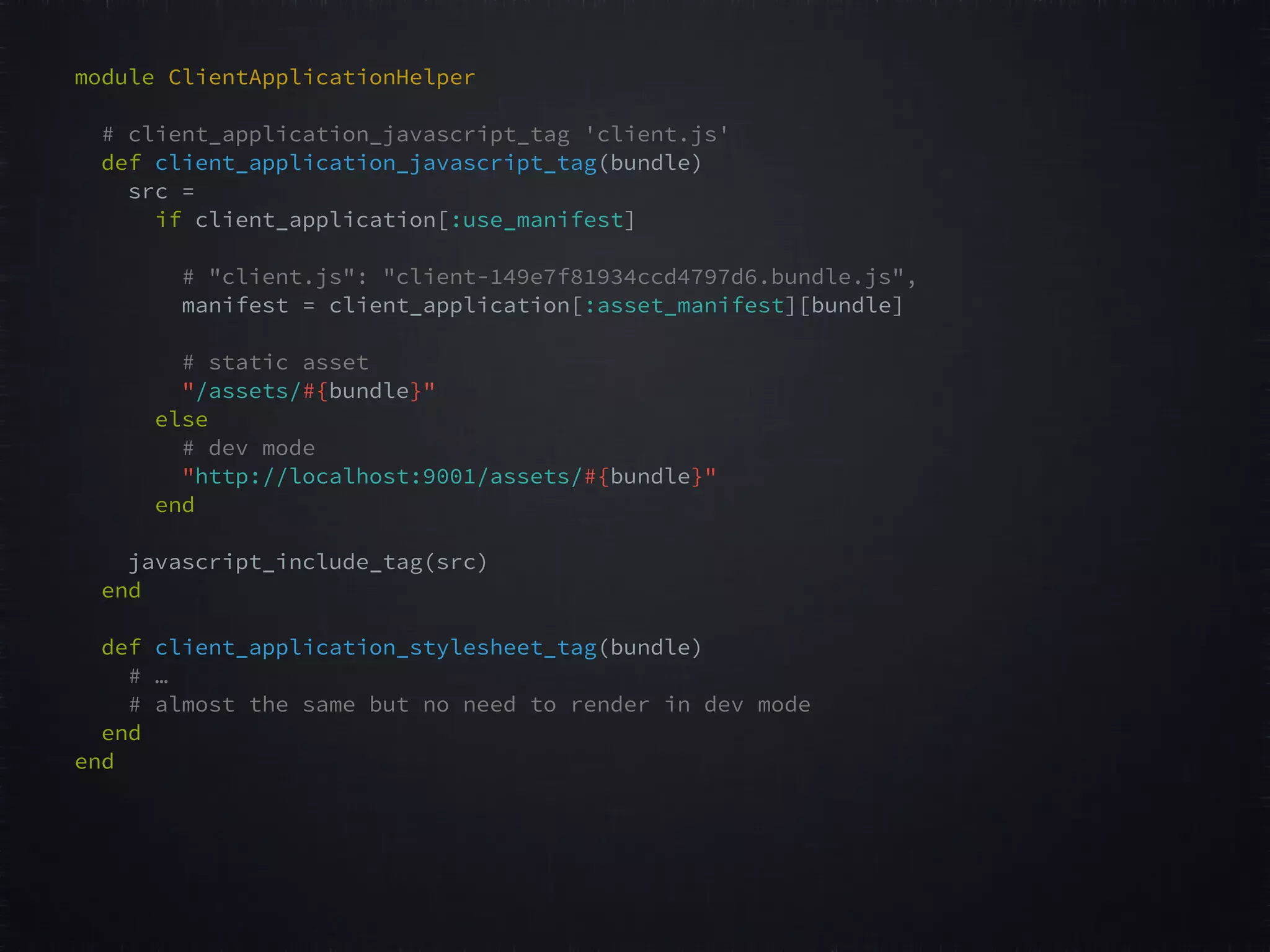 module ClientApplicationHelper # client_application_javascript_tag 'client.js'  def client_application_javascript_tag(bundle)   src =   if client_application[:use_manifest] # "client.js": "client-149e7f81934ccd4797d6.bundle.js",   manifest = client_application[:asset_manifest][bundle]   # static asset  "/assets/#{bundle}"   else # dev mode  "http://localhost:9001/assets/#{bundle}"   end     javascript_include_tag(src)  end     def client_application_stylesheet_tag(bundle) # … # almost the same but no need to render in dev mode  end   end     