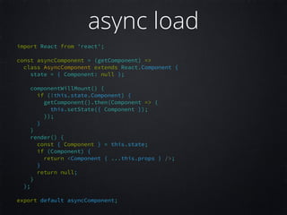 import React from 'react';  
 
const asyncComponent = (getComponent) =>  
class AsyncComponent extends React.Component {  
state = { Component: null };  
 
componentWillMount() {  
if (!this.state.Component) {  
getComponent().then(Component => {  
this.setState({ Component });  
});  
}  
}  
render() {  
const { Component } = this.state;  
if (Component) {  
return <Component { ...this.props } />;  
}  
return null;  
}  
};  
 
export default asyncComponent;  
async load
 