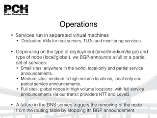Operations
• Services run in separated virtual machines
• Dedicated VMs for root servers, TLDs and monitoring services.
• Depending on the type of deployment (small/medium/large) and
type of node (local/global), we BGP-announce a full or a partial
set of services:
• Small sites: anywhere in the world, local-only and partial service
announcements.
• Medium sites: medium to high-volume locations, local-only and
partial service announcements.
• Full sites: global nodes in high volume locations, with full service
announcements via our transit providers NTT and Level3.
• A failure in the DNS service triggers the removing of the node
from the routing table by stopping its BGP announcement
 
