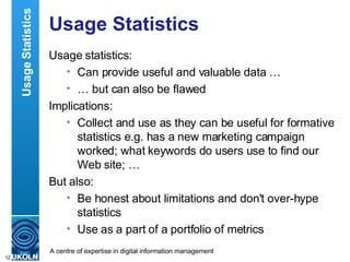 Usage Statistics Usage statistics: Can provide useful and valuable data … …  but can also be flawed Implications: Collect and use as they can be useful for formative statistics e.g. has a new marketing campaign worked; what keywords do users use to find our Web site; … But also: Be honest about limitations and don't over-hype statistics Use as a part of a portfolio of metrics Usage Statistics 