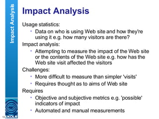 Impact Analysis Usage statistics: Data on who is using Web site and how they're using it e.g. how many visitors are there? Impact analysis: Attempting to measure the impact of the Web site or the contents of the Web site e.g. how has the Web site visit affected the visitors Challenges: More difficult to measure than simpler 'visits' Requires thought as to aims of Web site Requires  Objective and subjective metrics e.g. 'possible' indicators of impact Automated and manual measurements Impact Analysis 
