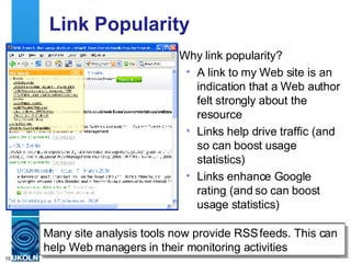 Link Popularity Why link popularity? A link to my Web site is an indication that a Web author felt strongly about the resource Links help drive traffic (and so can boost usage statistics) Links enhance Google rating (and so can boost usage statistics) Note that you can receive a monthly email report, which can provide information on trends It may be desirable to remove links from your own Web site, otherwise growth may just reflect growth in your site Many site analysis tools now provide RSS feeds. This can help Web managers in their monitoring activities http://www.linkpopularity.com/ 