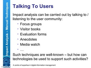 Talking To Users Impact analysis can be carried out by talking to / listening to the user community: Focus groups Visitor books Evaluation forms Anecdotes Media watch … Such techniques are well-known – but how can technologies be used to support such activities? Impact Analysis – Manual Techniques 