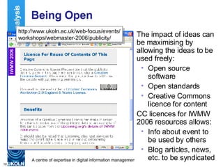 Being Open The impact of ideas can be maximising by allowing the ideas to be used freely: Open source software Open standards Creative Commons licence for content CC licences for IWMW 2006 resources allows: Info about event to be used by others Blog articles, news, etc. to be syndicated Impact Analysis http://www.ukoln.ac.uk/web-focus/events/ workshops/webmaster-2006/publicity/ 