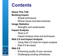 Contents About This Talk Building Impact Simple techniques Ethical issues and best practices Usage Statistics Strengths and weaknesses Impact Analysis What is it? Impact Analysis tools and techniques Web 2.0 and Impact Analysis Using Web 2.0 tools for impact analysis Web 2.0  is  impact Web 2.0  Enhancing quality of your services Challenging existing orthodoxies 