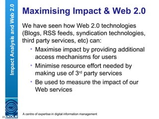 Maximising Impact & Web 2.0 We have seen how Web 2.0 technologies (Blogs, RSS feeds, syndication technologies, third party services, etc) can: Maximise impact by providing additional access mechanisms for users Minimise resource effort needed by making use of 3 rd  party services Be used to measure the impact of our Web services Impact Analysis and Web 2.0 