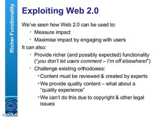 Exploiting Web 2.0 We’ve seen how Web 2.0 can be used to: Measure impact Maximise impact by engaging with users It can also: Provide richer (and possibly expected) functionality (“ you don’t let users comment – I’m off elsewhere! ”) Challenge existing orthodoxies: Content must be reviewed & created by experts We provide quality content – what about a “quality experience” We can’t do this due to copyright & other legal issues Richer Functionality 