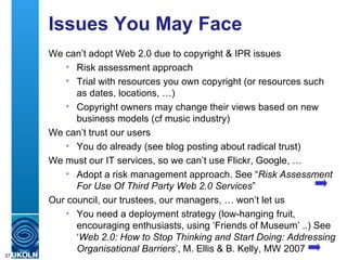 Issues You May Face We can’t adopt Web 2.0 due to copyright & IPR issues Risk assessment approach Trial with resources you own copyright (or resources such as dates, locations, …) Copyright owners may change their views based on new business models (cf music industry) We can’t trust our users You do already (see blog posting about radical trust) We must our IT services, so we can’t use Flickr, Google, … Adopt a risk management approach. See “ Risk Assessment For Use Of Third Party Web 2.0 Services ” Our council, our trustees, our managers, … won’t let us You need a deployment strategy (low-hanging fruit, encouraging enthusiasts, using ‘Friends of Museum’ ..) See ‘ Web 2.0: How to Stop Thinking and Start Doing: Addressing Organisational Barriers ’, M. Ellis & B. Kelly, MW 2007  