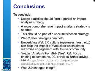 Conclusions To conclude: Usage statistics should form a part of an impact analysis strategy A more comprehensive impact analysis strategy is needed This should be part of a user-satisfaction strategy Web 2.0 technologies can help Embedding Web 2.0 culture (openness, trust, etc.) can help the impact of Web sites which aim to maximise engagement with its user community " Impact Analysis For Web Sites ", QA Focus briefing document no. 99, provides further advice – see < http://www.ukoln.ac.uk/qa-focus/ documents/briefings/briefing-99/ > Web 2.0 changes things! 