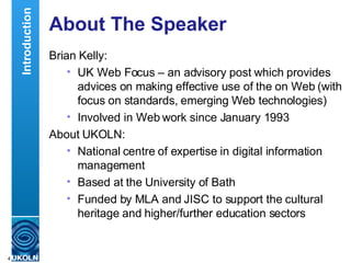 About The Speaker Brian Kelly: UK Web Focus – an advisory post which provides advices on making effective use of the on Web (with focus on standards, emerging Web technologies) Involved in Web work since January 1993 About UKOLN: National centre of expertise in digital information management Based at the University of Bath Funded by MLA and JISC to support the cultural heritage and higher/further education sectors Introduction 