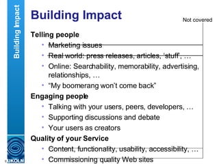 Building Impact Telling people Marketing issues Real world: press releases, articles, ‘stuff’, … Online: Searchability, memorability, advertising, relationships, … “ My boomerang won’t come back” Engaging people Talking with your users, peers, developers, … Supporting discussions and debate Your users as creators  Quality of your Service Content, functionality, usability, accessibility, … Commissioning quality Web sites Building Impact Not covered 