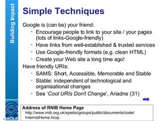Simple Techniques Google is (can be) your friend: Encourage people to link to your site / your pages (lots of links-Google-friendly) Have links from well-established & trusted services Use Google-friendly formats (e.g. clean HTML) Create your Web site a long time ago! Have friendly URIs: SAMS: Short, Accessible, Memorable and Stable Stable: independent of technological and organisational changes See ‘ Cool URIs Don’t Change ’, Ariadne (31) Building Impact http://www.rnib.org.uk/xpedio/groups/public/documents/code/ InternetHome.hcsp Address of RNIB Home Page 
