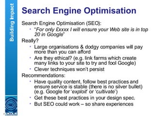 Search Engine Optimisation Search Engine Optimisation (SEO): “ For only £xxxx I will ensure your Web site is in top 20 in Google ” Really? Large organisations & dodgy companies will pay more than you can afford Are they ethical? (e.g. link farms which create many links to your site to try and fool Google)  Clever techniques won’t persist Recommendations: Have quality content, follow best practices and ensure service is stable (there is no silver bullet) (e.g. Google for ‘ exploit ’ or ‘c ultivate ’) Get these best practices in your design spec. But SEO could work – so share experiences Building Impact 