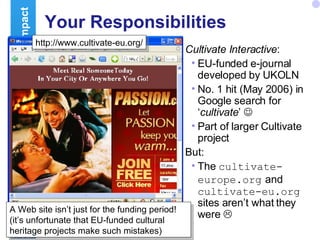 Your Responsibilities Cultivate Interactive : EU-funded e-journal developed by UKOLN No. 1 hit (May 2006) in Google search for ‘ cultivate ’   Part of larger Cultivate project But: The  cultivate-europe.org   and  cultivate-eu.org  sites aren’t what they were   Building Impact http://www.cultivate-int.org/ http://www.cultivate-eu.org/ A Web site isn’t just for the funding period! (it’s unfortunate that EU-funded cultural heritage projects make such mistakes) 