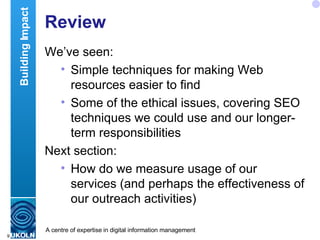 Review We’ve seen: Simple techniques for making Web resources easier to find Some of the ethical issues, covering SEO techniques we could use and our longer-term responsibilities  Next section: How do we measure usage of our services (and perhaps the effectiveness of our outreach activities) Building Impact 