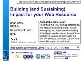 Building (and Sustaining) Impact for your Web Resource  Brian Kelly,  UKOLN, University of Bath Bath Email [email_address] UKOLN is supported by: http://www.ukoln.ac.uk/web-focus/events/workshops/arlis-2007-05/ Acceptable Use Policy Recording this talk, taking photographs, and discussions using  blogs,  instant messaging, etc. is permitted providing distractions to others is minimised. Also a Creative Commons licence for the talk and slides is available - as this can maximise impact of my ideas! This work is licensed under a Attribution-NonCommercial-ShareAlike 2.0 licence (but note caveat) Resources bookmarked using ‘ arlis-2007-05 ' tag  