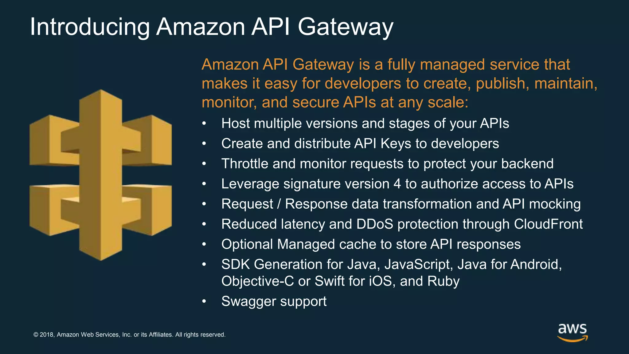 © 2018, Amazon Web Services, Inc. or its Affiliates. All rights reserved. Introducing Amazon API Gateway Amazon API Gateway is a fully managed service that makes it easy for developers to create, publish, maintain, monitor, and secure APIs at any scale: • Host multiple versions and stages of your APIs • Create and distribute API Keys to developers • Throttle and monitor requests to protect your backend • Leverage signature version 4 to authorize access to APIs • Request / Response data transformation and API mocking • Reduced latency and DDoS protection through CloudFront • Optional Managed cache to store API responses • SDK Generation for Java, JavaScript, Java for Android, Objective-C or Swift for iOS, and Ruby • Swagger support 
