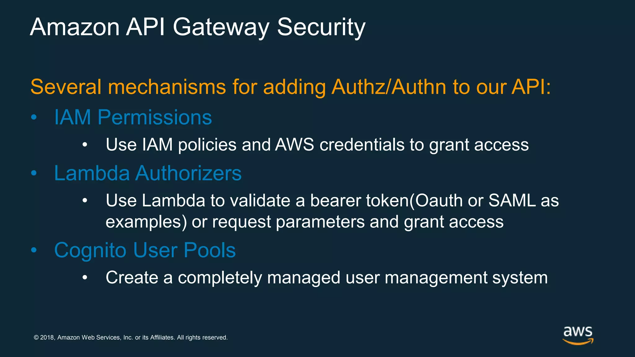 © 2018, Amazon Web Services, Inc. or its Affiliates. All rights reserved. Amazon API Gateway Security Several mechanisms for adding Authz/Authn to our API: • IAM Permissions • Use IAM policies and AWS credentials to grant access • Lambda Authorizers • Use Lambda to validate a bearer token(Oauth or SAML as examples) or request parameters and grant access • Cognito User Pools • Create a completely managed user management system 
