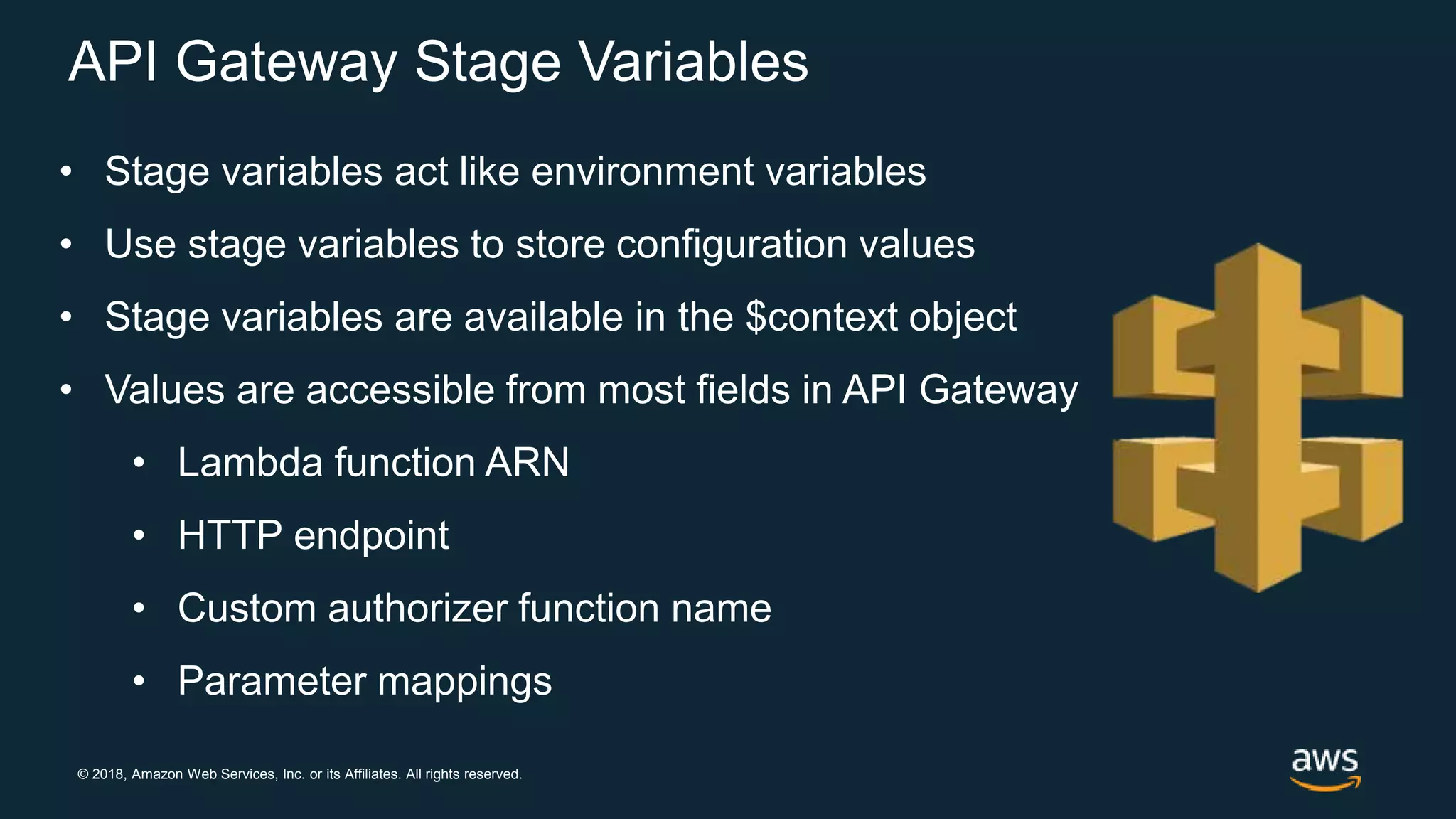 © 2018, Amazon Web Services, Inc. or its Affiliates. All rights reserved. API Gateway Stage Variables • Stage variables act like environment variables • Use stage variables to store configuration values • Stage variables are available in the $context object • Values are accessible from most fields in API Gateway • Lambda function ARN • HTTP endpoint • Custom authorizer function name • Parameter mappings 