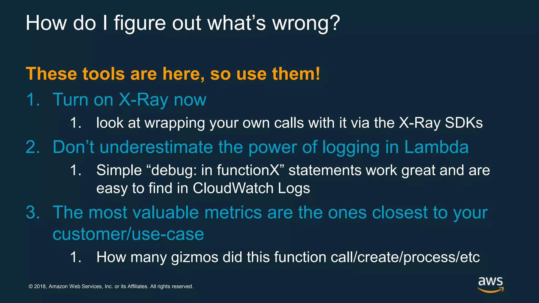 © 2018, Amazon Web Services, Inc. or its Affiliates. All rights reserved. How do I figure out what’s wrong? These tools are here, so use them! 1. Turn on X-Ray now 1. look at wrapping your own calls with it via the X-Ray SDKs 2. Don’t underestimate the power of logging in Lambda 1. Simple “debug: in functionX” statements work great and are easy to find in CloudWatch Logs 3. The most valuable metrics are the ones closest to your customer/use-case 1. How many gizmos did this function call/create/process/etc 
