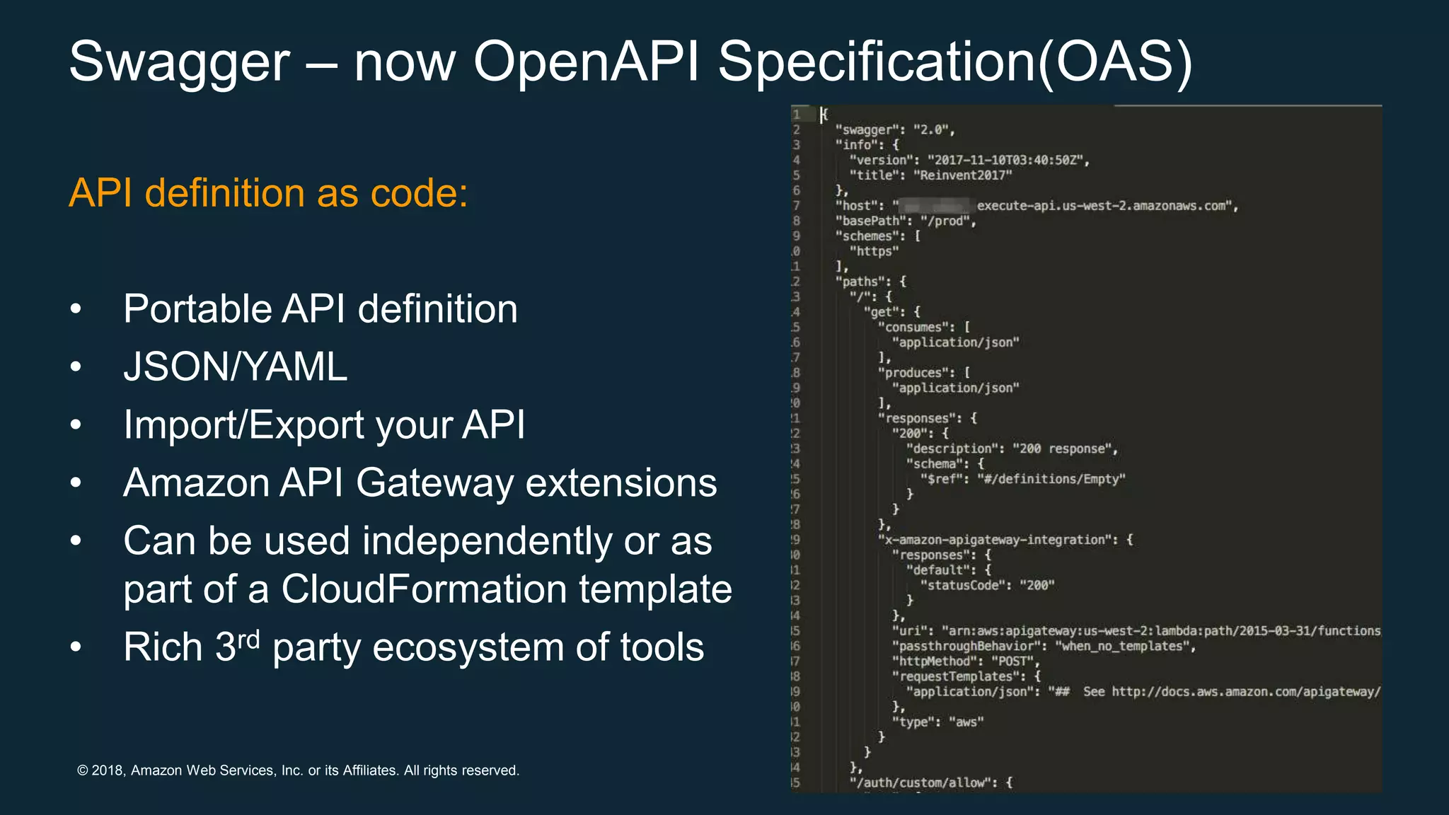 © 2018, Amazon Web Services, Inc. or its Affiliates. All rights reserved. API definition as code: • Portable API definition • JSON/YAML • Import/Export your API • Amazon API Gateway extensions • Can be used independently or as part of a CloudFormation template • Rich 3rd party ecosystem of tools Swagger – now OpenAPI Specification(OAS) 