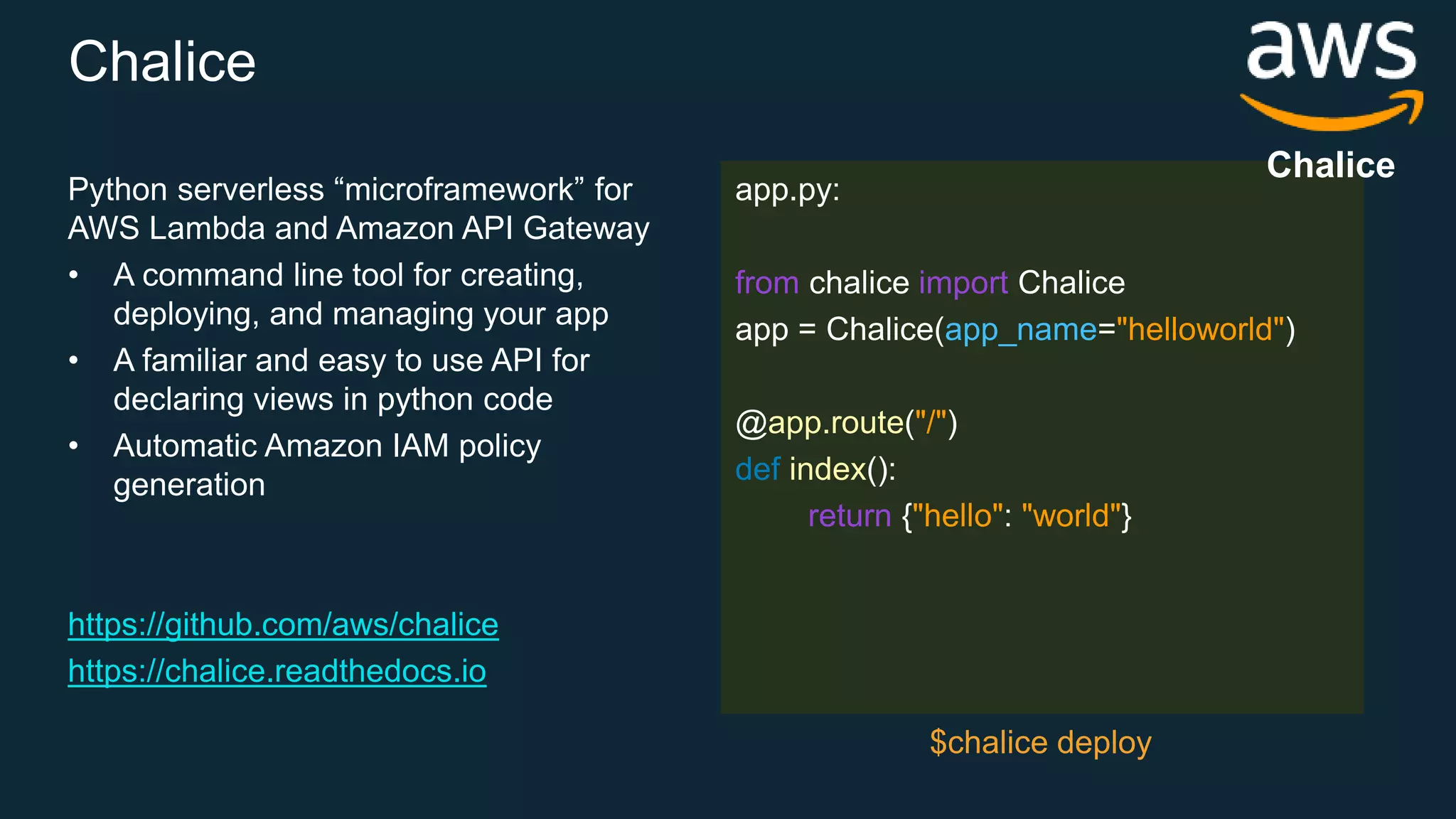Chalice Python serverless “microframework” for AWS Lambda and Amazon API Gateway • A command line tool for creating, deploying, and managing your app • A familiar and easy to use API for declaring views in python code • Automatic Amazon IAM policy generation https://github.com/aws/chalice https://chalice.readthedocs.io app.py: from chalice import Chalice app = Chalice(app_name="helloworld") @app.route("/") def index(): return {"hello": "world"} $chalice deploy Chalice 