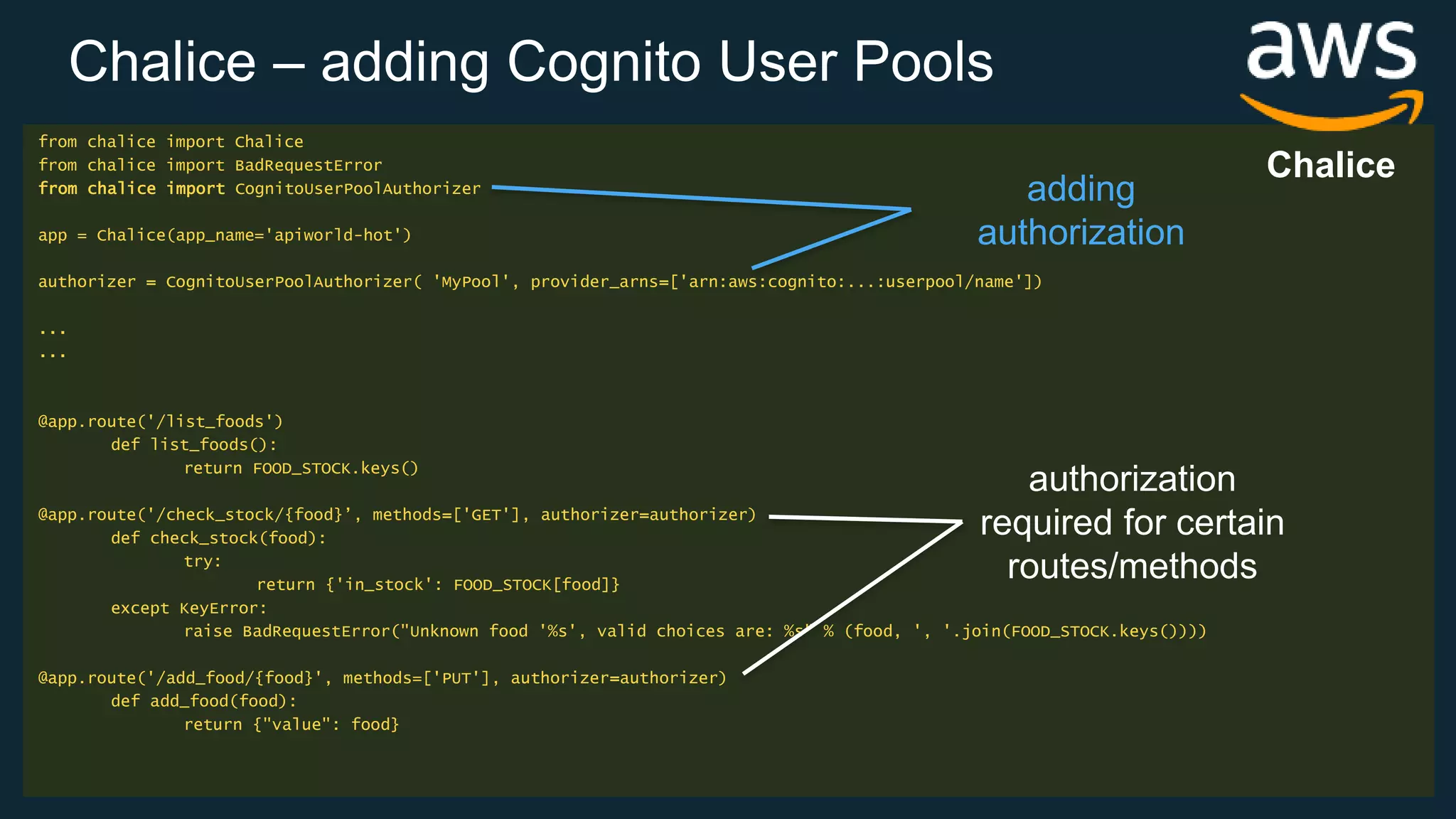 Chalice – adding Cognito User Pools from chalice import Chalice from chalice import BadRequestError from chalice import CognitoUserPoolAuthorizer app = Chalice(app_name='apiworld-hot') authorizer = CognitoUserPoolAuthorizer( 'MyPool', provider_arns=['arn:aws:cognito:...:userpool/name']) ... ... @app.route('/list_foods') def list_foods(): return FOOD_STOCK.keys() @app.route('/check_stock/{food}’, methods=['GET'], authorizer=authorizer) def check_stock(food): try: return {'in_stock': FOOD_STOCK[food]} except KeyError: raise BadRequestError("Unknown food '%s', valid choices are: %s" % (food, ', '.join(FOOD_STOCK.keys()))) @app.route('/add_food/{food}', methods=['PUT'], authorizer=authorizer) def add_food(food): return {"value": food} authorization required for certain routes/methods adding authorization Chalice 