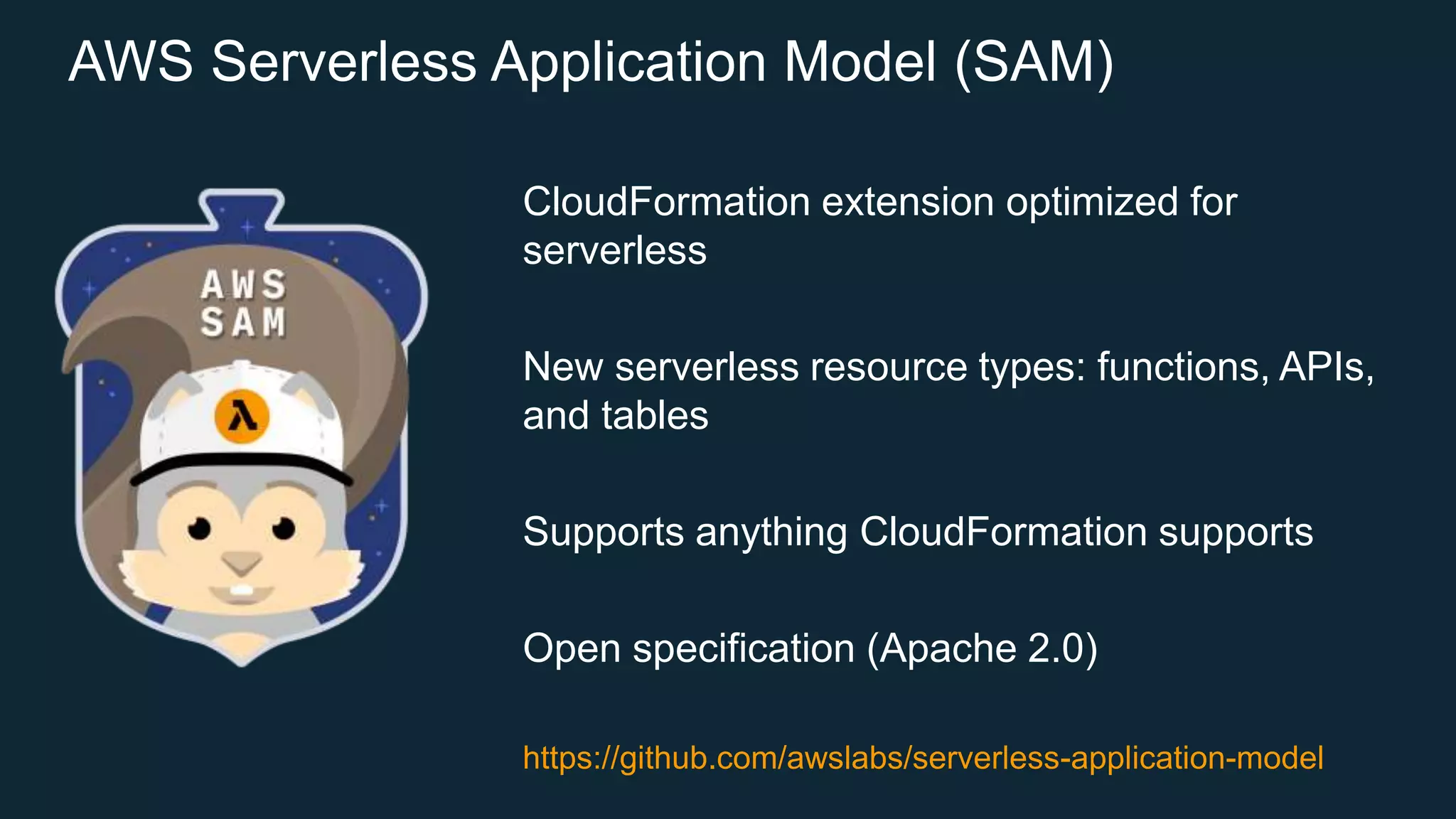 AWS Serverless Application Model (SAM) CloudFormation extension optimized for serverless New serverless resource types: functions, APIs, and tables Supports anything CloudFormation supports Open specification (Apache 2.0) https://github.com/awslabs/serverless-application-model 
