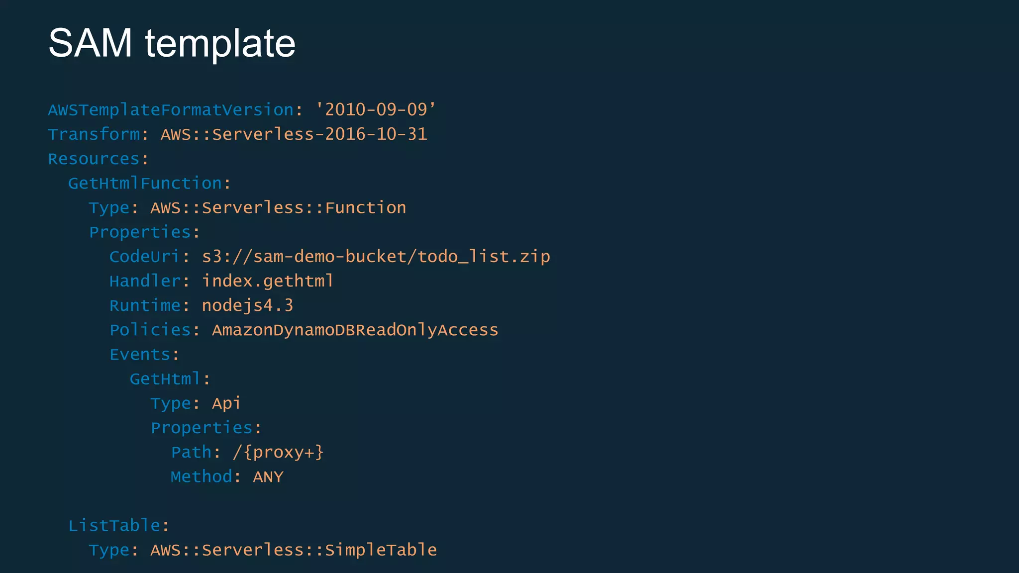 SAM template AWSTemplateFormatVersion: '2010-09-09’ Transform: AWS::Serverless-2016-10-31 Resources: GetHtmlFunction: Type: AWS::Serverless::Function Properties: CodeUri: s3://sam-demo-bucket/todo_list.zip Handler: index.gethtml Runtime: nodejs4.3 Policies: AmazonDynamoDBReadOnlyAccess Events: GetHtml: Type: Api Properties: Path: /{proxy+} Method: ANY ListTable: Type: AWS::Serverless::SimpleTable 