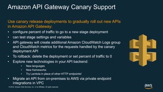 © 2018, Amazon Web Services, Inc. or its Affiliates. All rights reserved.
Amazon API Gateway Canary Support
Use canary release deployments to gradually roll out new APIs
in Amazon API Gateway:
• configure percent of traffic to go to a new stage deployment
• can test stage settings and variables
• API gateway will create additional Amazon CloudWatch Logs group
and CloudWatch metrics for the requests handled by the canary
deployment API
• To rollback: delete the deployment or set percent of traffic to 0
• Explore new technologies in your API backend:
• New languages
• New frameworks
• Try Lambda in place of other HTTP endpoints!
• Migrate an API from on-premises to AWS via private endpoint
integrations in VPC
 
