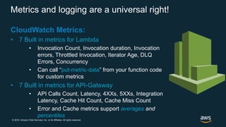 © 2018, Amazon Web Services, Inc. or its Affiliates. All rights reserved.
Metrics and logging are a universal right!
CloudWatch Metrics:
• 7 Built in metrics for Lambda
• Invocation Count, Invocation duration, Invocation
errors, Throttled Invocation, Iterator Age, DLQ
Errors, Concurrency
• Can call “put-metric-data” from your function code
for custom metrics
• 7 Built in metrics for API-Gateway
• API Calls Count, Latency, 4XXs, 5XXs, Integration
Latency, Cache Hit Count, Cache Miss Count
• Error and Cache metrics support averages and
percentiles
 