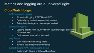 Metrics and logging are a universal right!
CloudWatch Logs:
• API Gateway Logging
• 2 Levels of logging, ERROR and INFO
• Optionally log method request/body content
• Set globally in stage, or override per method
• Lambda Logging
• Logging directly from your code with your language’s equivalent
of console.log()
• Basic request information included
• Log Pivots
• Build metrics based on log filters
• Jump to logs that generated metrics
• Export logs to AWS ElastiCache or S3
• Explore with Kibana or Athena/QuickSight
 