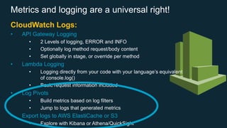 Metrics and logging are a universal right!
CloudWatch Logs:
• API Gateway Logging
• 2 Levels of logging, ERROR and INFO
• Optionally log method request/body content
• Set globally in stage, or override per method
• Lambda Logging
• Logging directly from your code with your language’s equivalent
of console.log()
• Basic request information included
• Log Pivots
• Build metrics based on log filters
• Jump to logs that generated metrics
• Export logs to AWS ElastiCache or S3
• Explore with Kibana or Athena/QuickSight
 