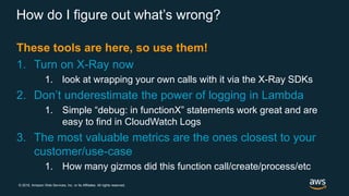 © 2018, Amazon Web Services, Inc. or its Affiliates. All rights reserved.
How do I figure out what’s wrong?
These tools are here, so use them!
1. Turn on X-Ray now
1. look at wrapping your own calls with it via the X-Ray SDKs
2. Don’t underestimate the power of logging in Lambda
1. Simple “debug: in functionX” statements work great and are
easy to find in CloudWatch Logs
3. The most valuable metrics are the ones closest to your
customer/use-case
1. How many gizmos did this function call/create/process/etc
 