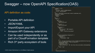 © 2018, Amazon Web Services, Inc. or its Affiliates. All rights reserved.
API definition as code:
• Portable API definition
• JSON/YAML
• Import/Export your API
• Amazon API Gateway extensions
• Can be used independently or as
part of a CloudFormation template
• Rich 3rd party ecosystem of tools
Swagger – now OpenAPI Specification(OAS)
 