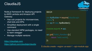 Node.js framework for deploying projects
to AWS Lambda and Amazon API
Gateway
• Has sub projects for microservices,
chat bots and APIs
• Simplified deployment with a single
command
• Use standard NPM packages, no need
to learn swagger
• Manage multiple versions
https://claudiajs.com
https://github.com/claudiajs/claudia
app.js:
var ApiBuilder = require('claudia-api-
builder')
var api = new ApiBuilder();
module.exports = api;
api.get('/hello', function () {
return 'hello world';
});
$ claudia create --region us-east-1 --api-module app
ClaudiaJS
 