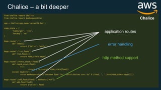 from chalice import Chalice
from chalice import BadRequestError
app = Chalice(app_name='apiworld-hot')
FOOD_STOCK = {
'hamburger': 'yes’,
'hotdog': 'no'
}
@app.route('/')
def index():
return {'hello': 'world'}
@app.route('/list_foods')
def list_foods():
return FOOD_STOCK.keys()
@app.route('/check_stock/{food}')
def check_stock(food):
try:
return {'in_stock': FOOD_STOCK[food]}
except KeyError:
raise BadRequestError("Unknown food '%s', valid choices are: %s" % (food, ', '.join(FOOD_STOCK.keys())))
@app.route('/add_food/{food}', methods=['PUT'])
def add_food(food):
return {"value": food}
Chalice
application routes
error handling
http method support
Chalice – a bit deeper
 