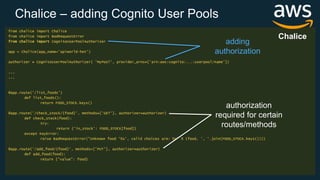 Chalice – adding Cognito User Pools
from chalice import Chalice
from chalice import BadRequestError
from chalice import CognitoUserPoolAuthorizer
app = Chalice(app_name='apiworld-hot')
authorizer = CognitoUserPoolAuthorizer( 'MyPool', provider_arns=['arn:aws:cognito:...:userpool/name'])
...
...
@app.route('/list_foods')
def list_foods():
return FOOD_STOCK.keys()
@app.route('/check_stock/{food}’, methods=['GET'], authorizer=authorizer)
def check_stock(food):
try:
return {'in_stock': FOOD_STOCK[food]}
except KeyError:
raise BadRequestError("Unknown food '%s', valid choices are: %s" % (food, ', '.join(FOOD_STOCK.keys())))
@app.route('/add_food/{food}', methods=['PUT'], authorizer=authorizer)
def add_food(food):
return {"value": food}
authorization
required for certain
routes/methods
adding
authorization
Chalice
 